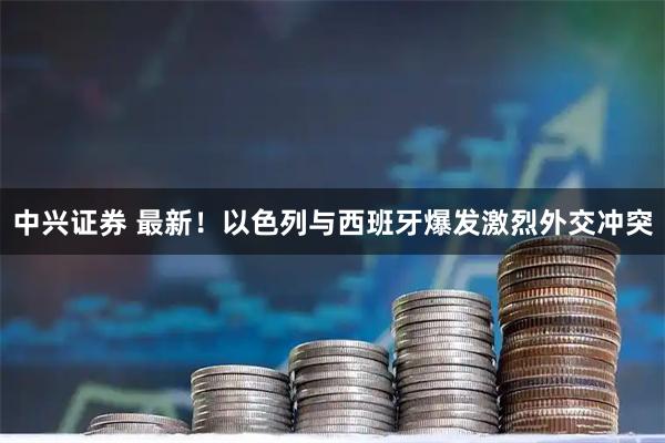 中兴证券 最新！以色列与西班牙爆发激烈外交冲突