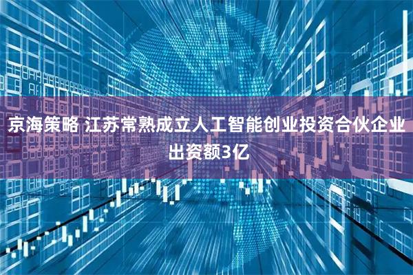 京海策略 江苏常熟成立人工智能创业投资合伙企业 出资额3亿