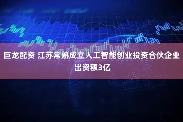 巨龙配资 江苏常熟成立人工智能创业投资合伙企业 出资额3亿