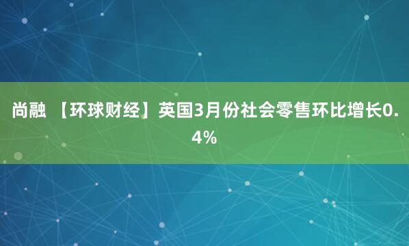 尚融 【环球财经】英国3月份社会零售环比增长0.4%