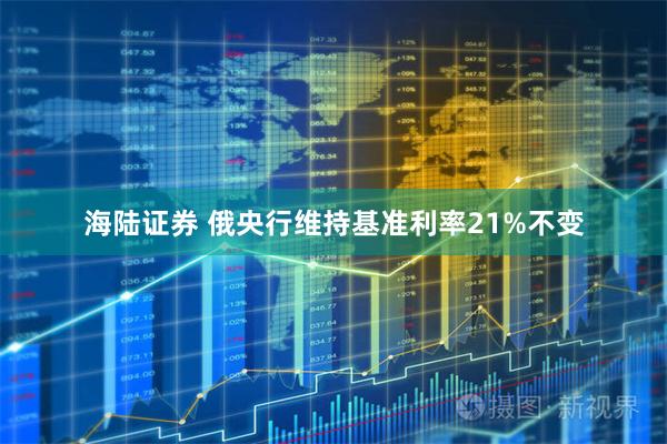 海陆证券 俄央行维持基准利率21%不变