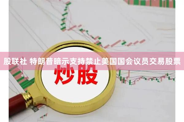 股联社 特朗普暗示支持禁止美国国会议员交易股票