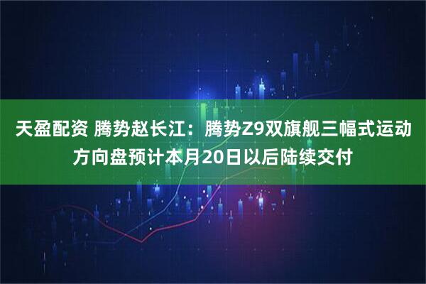 天盈配资 腾势赵长江：腾势Z9双旗舰三幅式运动方向盘预计本月20日以后陆续交付