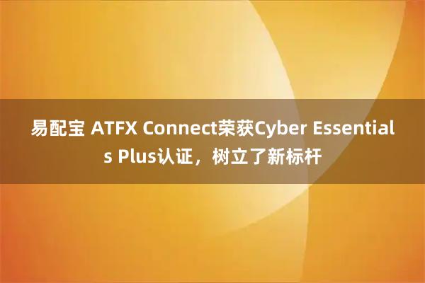 易配宝 ATFX Connect荣获Cyber Essentials Plus认证，树立了新标杆