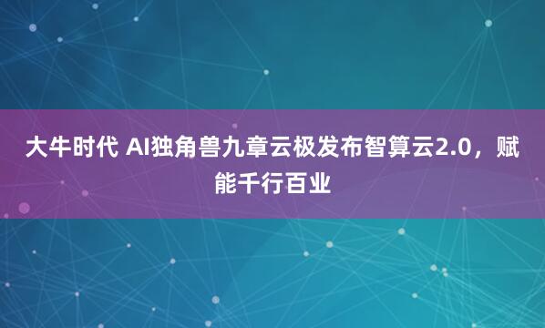 大牛时代 AI独角兽九章云极发布智算云2.0，赋能千行百业