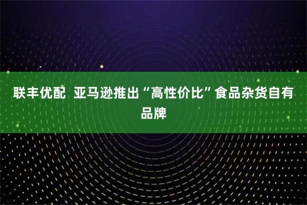 联丰优配  亚马逊推出“高性价比”食品杂货自有品牌