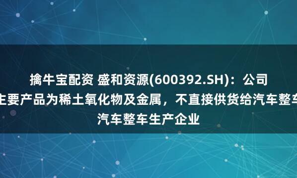 擒牛宝配资 盛和资源(600392.SH)：公司稀土业务主要产品为稀土氧化物及金属，不直接供货给汽车整车生产企业