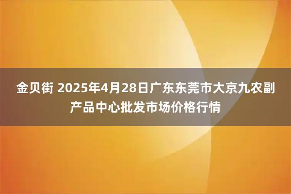 金贝街 2025年4月28日广东东莞市大京九农副产品中心批发市场价格行情