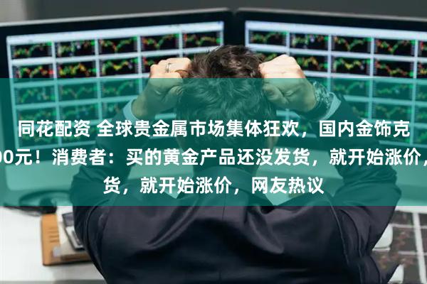 同花配资 全球贵金属市场集体狂欢，国内金饰克价涨破1400元！消费者：买的黄金产品还没发货，就开始涨价，网友热议