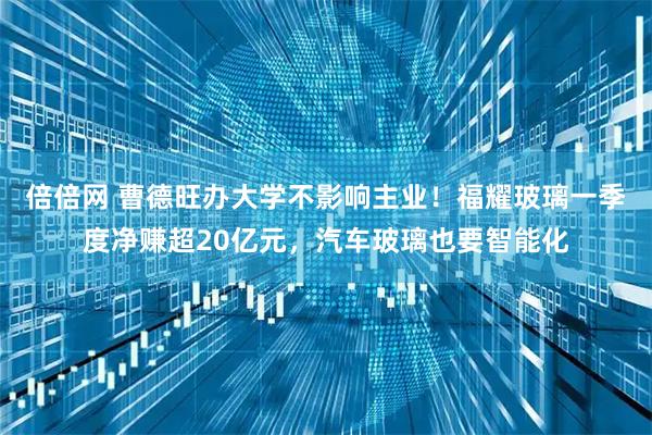 倍倍网 曹德旺办大学不影响主业！福耀玻璃一季度净赚超20亿元，汽车玻璃也要智能化