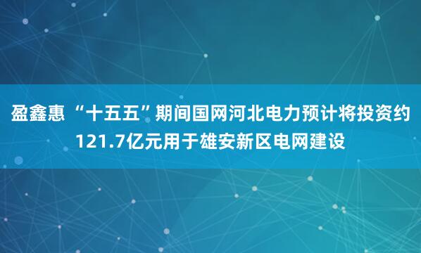 盈鑫惠 “十五五”期间国网河北电力预计将投资约121.7亿元用于雄安新区电网建设