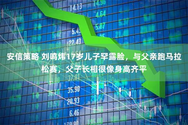 安信策略 刘鸣炜17岁儿子罕露脸，与父亲跑马拉松赛，父子长相很像身高齐平