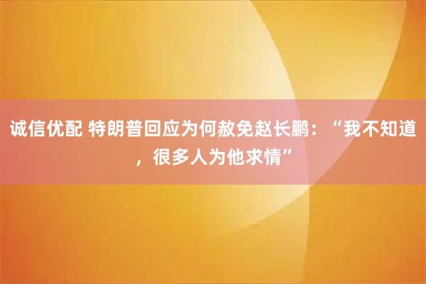 诚信优配 特朗普回应为何赦免赵长鹏：“我不知道，很多人为他求情”