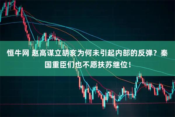 恒牛网 赵高谋立胡亥为何未引起内部的反弹？秦国重臣们也不愿扶苏继位！
